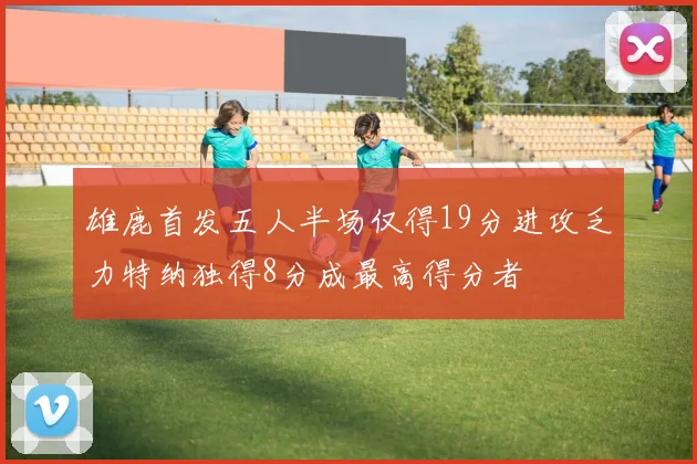 雄鹿首发五人半场仅得19分进攻乏力特纳独得8分成最高得分者