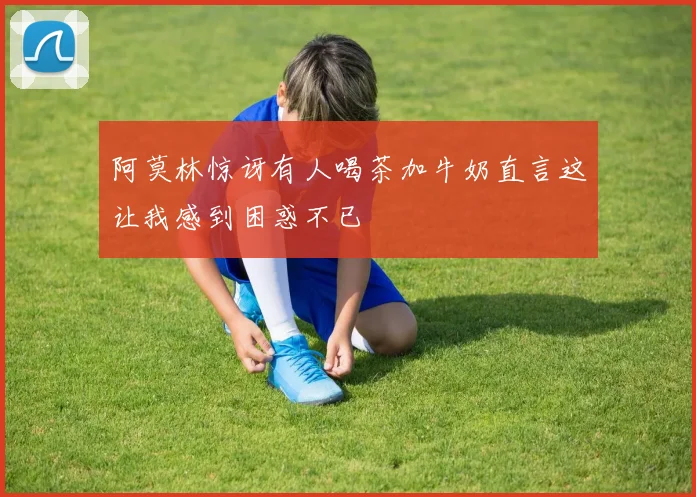 阿莫林惊讶有人喝茶加牛奶直言这让我感到困惑不已