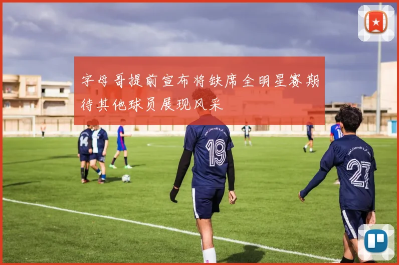 字母哥提前宣布将缺席全明星赛期待其他球员展现风采