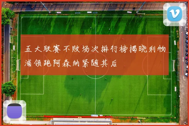 五大联赛不败场次排行榜揭晓利物浦领跑阿森纳紧随其后