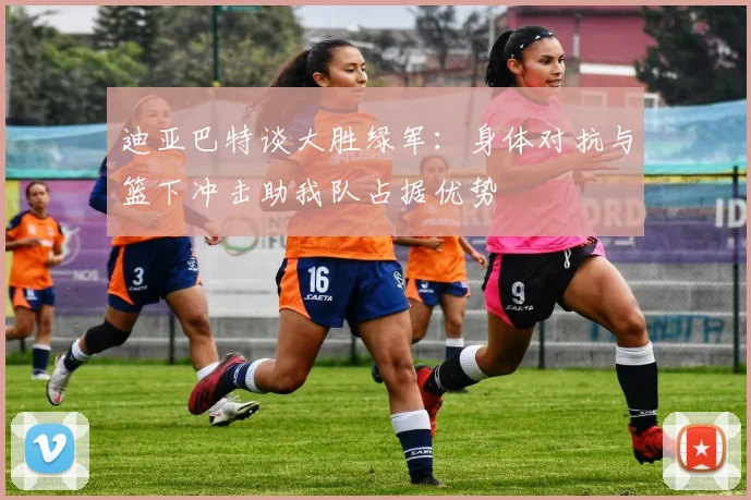 迪亚巴特谈大胜绿军：身体对抗与篮下冲击助我队占据优势