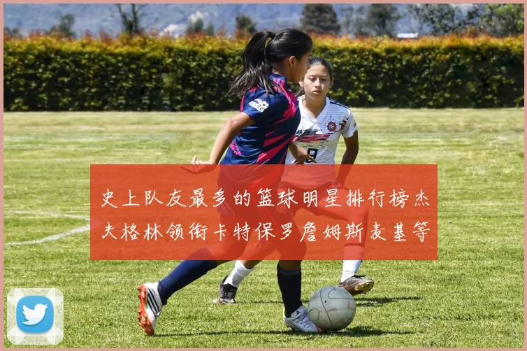 史上队友最多的篮球明星排行榜杰夫格林领衔卡特保罗詹姆斯麦基等人上榜
