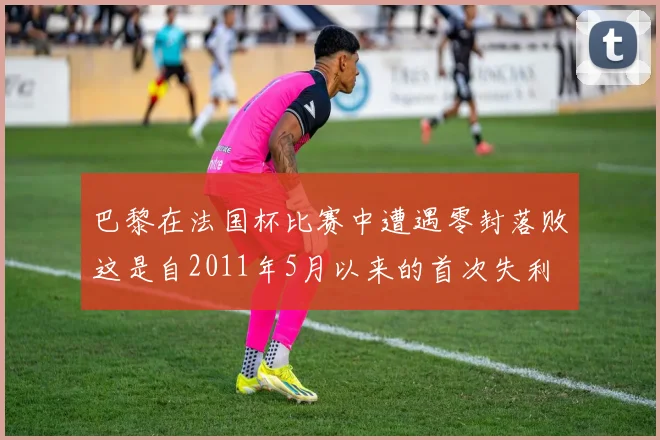 巴黎在法国杯比赛中遭遇零封落败这是自2011年5月以来的首次失利
