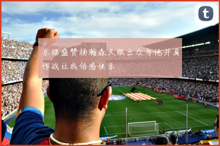 乐福盛赞杨瀚森天赋出众与他并肩作战让我倍感快乐