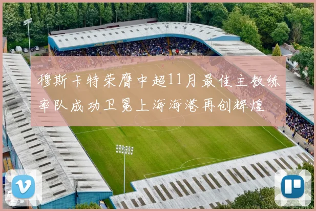 穆斯卡特荣膺中超11月最佳主教练率队成功卫冕上海海港再创辉煌