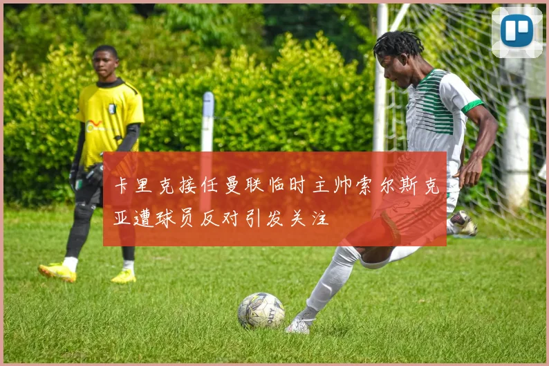 卡里克接任曼联临时主帅索尔斯克亚遭球员反对引发关注