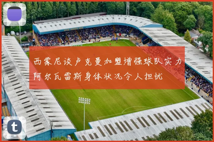 西蒙尼谈卢克曼加盟增强球队实力阿尔瓦雷斯身体状况令人担忧