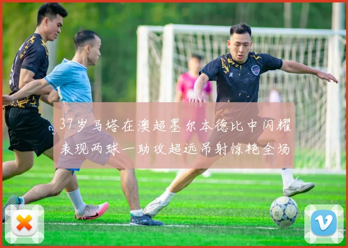 37岁马塔在澳超墨尔本德比中闪耀表现两球一助攻超远吊射惊艳全场