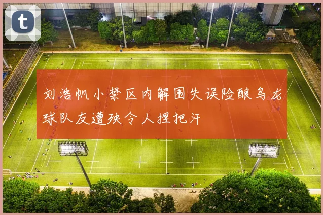 刘浩帆小禁区内解围失误险酿乌龙球队友遭殃令人捏把汗