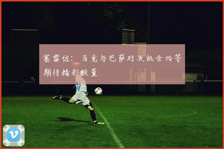 塞雷佐：马竞与巴萨对决机会均等期待精彩较量