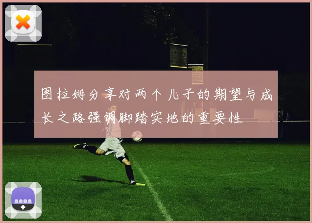 图拉姆分享对两个儿子的期望与成长之路强调脚踏实地的重要性