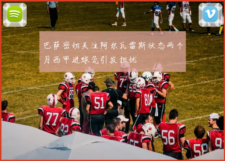 巴萨密切关注阿尔瓦雷斯状态两个月西甲进球荒引发担忧