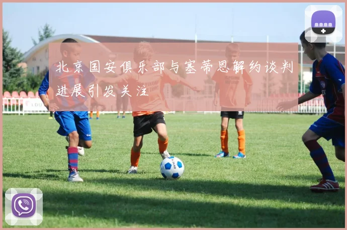 北京国安俱乐部与塞蒂恩解约谈判进展引发关注
