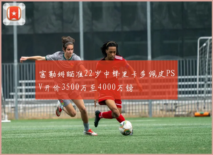 富勒姆瞄准22岁中锋里卡多佩皮PSV开价3500万至4000万镑