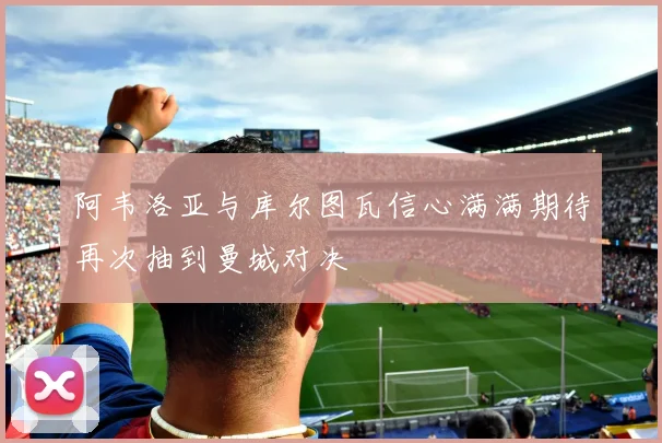 阿韦洛亚与库尔图瓦信心满满期待再次抽到曼城对决