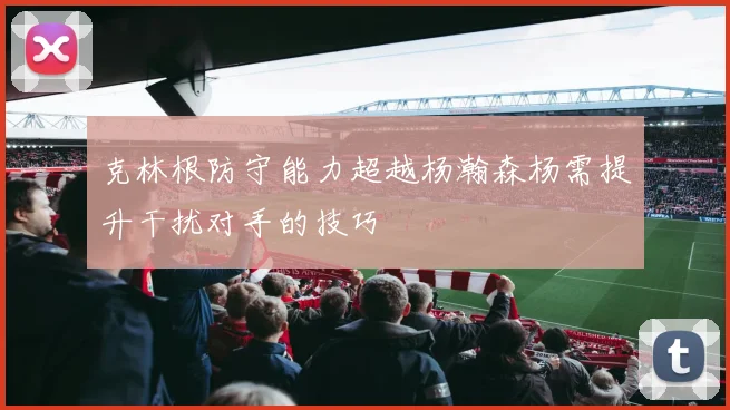 克林根防守能力超越杨瀚森杨需提升干扰对手的技巧