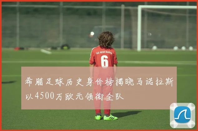希腊足球历史身价榜揭晓马诺拉斯以4500万欧元领衔全队
