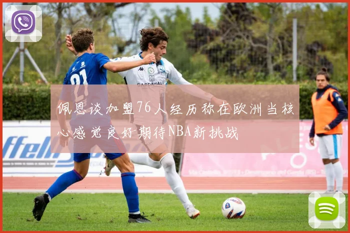 佩恩谈加盟76人经历称在欧洲当核心感觉良好期待NBA新挑战