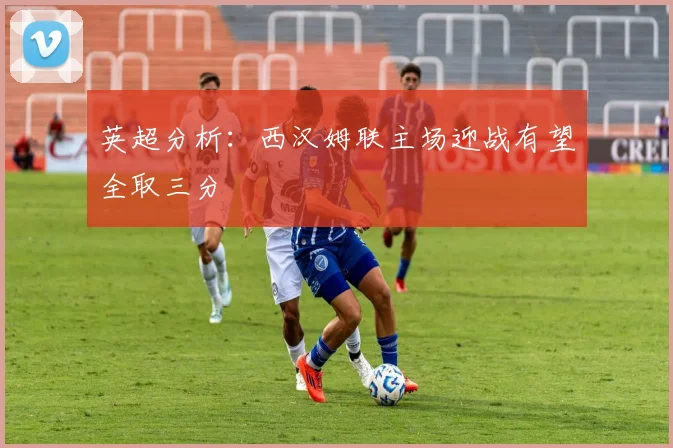 英超分析：西汉姆联主场迎战有望全取三分