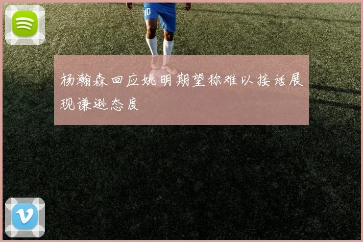 杨瀚森回应姚明期望称难以接话展现谦逊态度