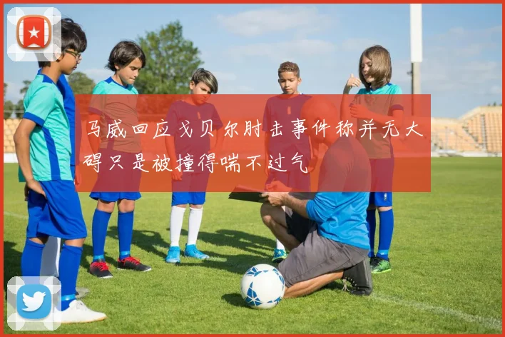 马威回应戈贝尔肘击事件称并无大碍只是被撞得喘不过气
