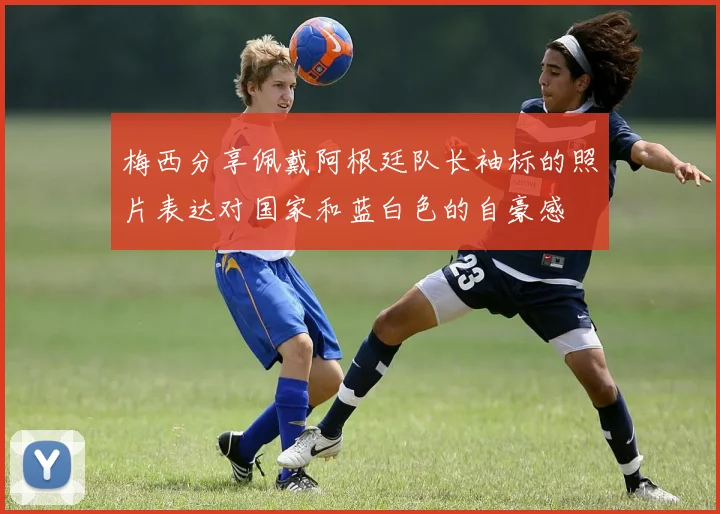梅西分享佩戴阿根廷队长袖标的照片表达对国家和蓝白色的自豪感
