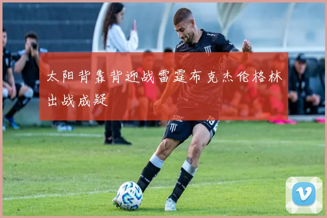 太阳背靠背迎战雷霆布克杰伦格林出战成疑