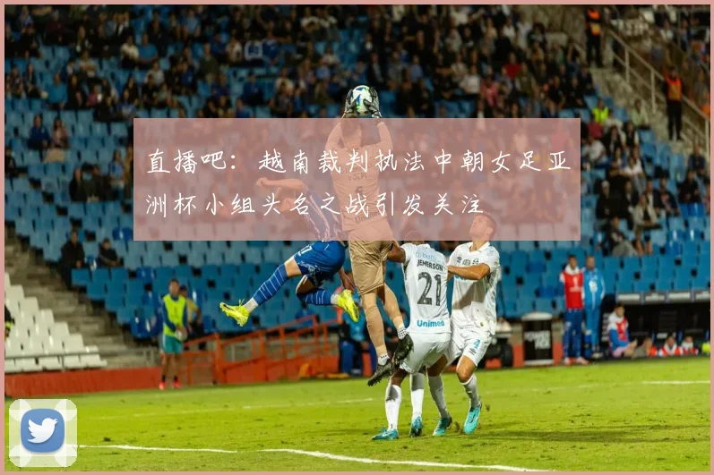 直播吧：越南裁判执法中朝女足亚洲杯小组头名之战引发关注