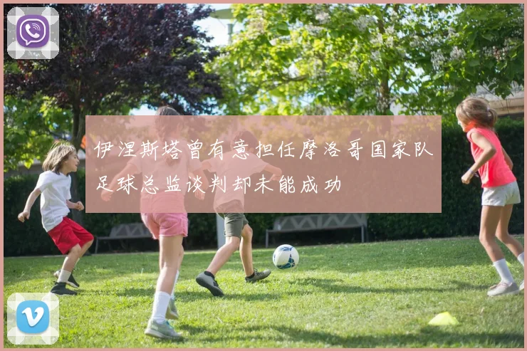 伊涅斯塔曾有意担任摩洛哥国家队足球总监谈判却未能成功