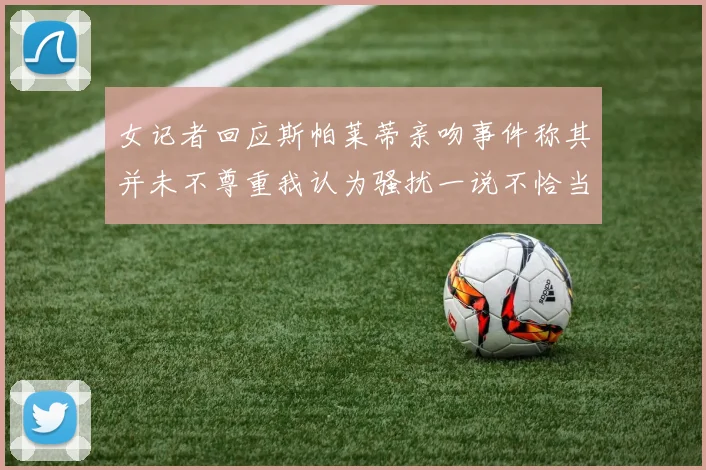 女记者回应斯帕莱蒂亲吻事件称其并未不尊重我认为骚扰一说不恰当
