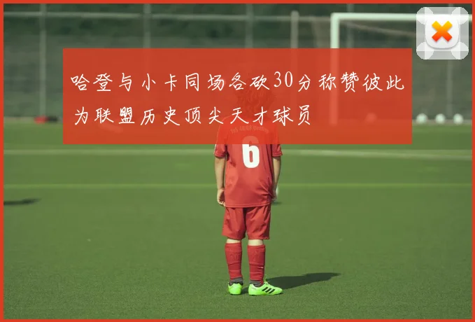 哈登与小卡同场各砍30分称赞彼此为联盟历史顶尖天才球员