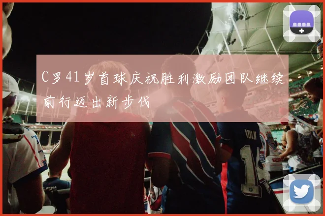 C罗41岁首球庆祝胜利激励团队继续前行迈出新步伐