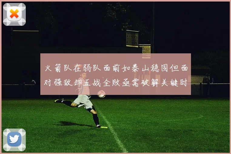 火箭队在弱队面前如泰山稳固但面对强敌却五战全败亟需破解关键时刻失误困境