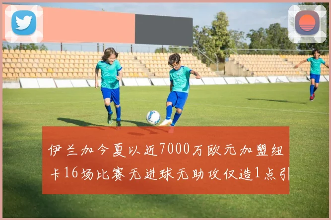 伊兰加今夏以近7000万欧元加盟纽卡16场比赛无进球无助攻仅造1点引发热议