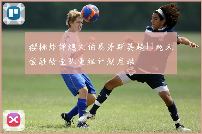樱桃炸弹熄火伯恩茅斯英超11轮未尝胜绩全队重组计划启动