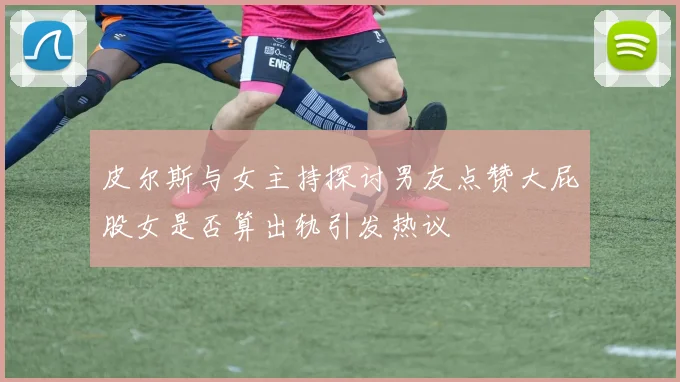 皮尔斯与女主持探讨男友点赞大屁股女是否算出轨引发热议