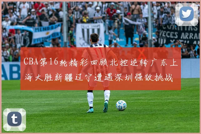 CBA第16轮精彩回顾北控逆转广东上海大胜新疆辽宁遭遇深圳强敌挑战