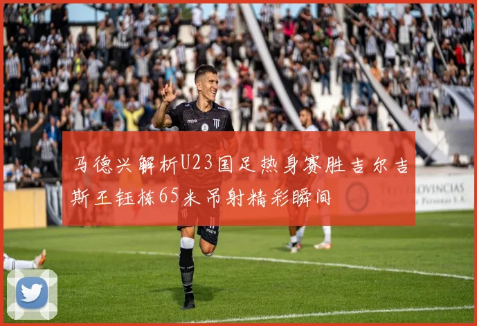 马德兴解析U23国足热身赛胜吉尔吉斯王钰栋65米吊射精彩瞬间