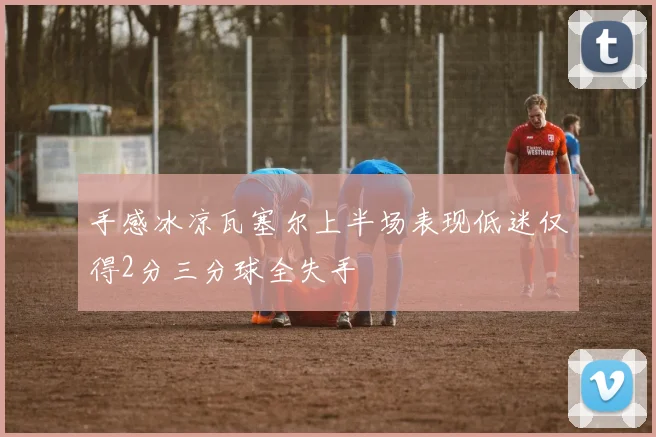 手感冰凉瓦塞尔上半场表现低迷仅得2分三分球全失手