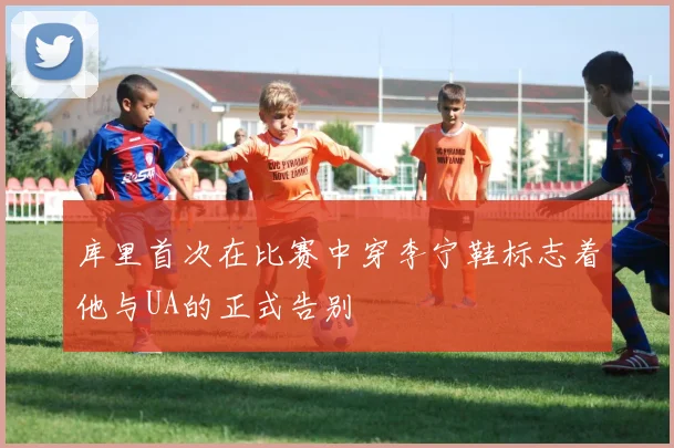 库里首次在比赛中穿李宁鞋标志着他与UA的正式告别