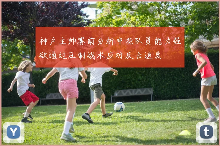 神户主帅赛前分析申花队员能力强欲通过压制战术应对反击速度