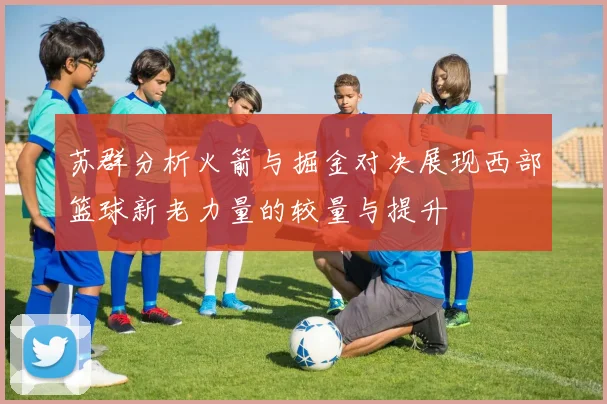 苏群分析火箭与掘金对决展现西部篮球新老力量的较量与提升