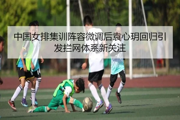 中国女排集训阵容微调后袁心玥回归引发拦网体系新关注